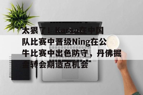 9体育太狠了！Karsa在中国队比赛中晋级Ning在公牛比赛中出色防守，丹佛掘金转会期造点机会的简单介绍